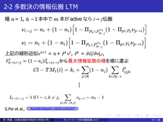 2-2 多数決の情報伝搬 LTM
種 ni = 1, ki −1 本中で mi 本が active なら i → j 伝搬
上記の線形近似νt+1 = n+ Ft νt , Ft = ∂G/∂ν|νt ,
S.Pei et al., Scientific Reports 7, 45240, 3/28 2017
林 幸雄 (北陸先端科学技術大学院大学) ネッ ト ワーク科学最前線 2017 17 / 45
…
𝐹𝑘→𝑙,𝑖→𝑗
𝑡
= 1 − 𝑛𝑖 𝑙 𝑘→𝑙,𝑖→𝑗
𝑡
から最大情報拡散の種を順に選ぶ
 