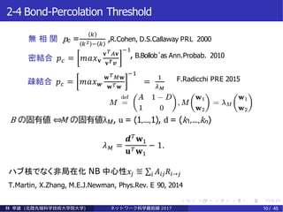2-4 Bond-Percolation Threshold
無 相 関 pc =
𝑘
𝑘2 − 𝑘
,R.Cohen, D.S.Callaway PRL 2000
密結合 𝑝 𝑐 = 𝑚𝑎𝑥 𝐯
𝐯 𝑇 𝐴𝐯
𝐯 𝑻 𝒗
−1
, B.Bollob´as Ann.Probab. 2010
疎結合 𝑝 𝑐 = 𝑚𝑎𝑥 𝒘
𝐰 𝑇 𝑀𝐰
𝐰 𝑇 𝐰
−1
=
1
𝜆 𝑀
F.Radicchi PRE 2015
B の固有値 ⇔M の固有値λM, u = (1,...,1), d = (k1,...,kn)
ハブ核でなく非局在化 NB 中心性𝑥𝑗 ≝ σ𝑖 𝐴𝑖𝑗 𝑅𝑖→𝑗
T.Martin, X.Zhang, M.E.J.Newman, Phys.Rev. E 90, 2014
林 幸雄 (北陸先端科学技術大学院大学) ネッ ト ワーク科学最前線 2017 10 / 45
𝜆 𝑀 =
𝒅 𝑇
𝐰1
𝐮 𝑇 𝐰1
− 1.
 