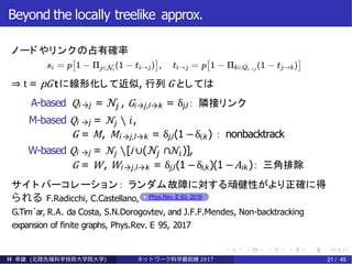 Beyond the locally treelike approx.
ノードやリンクの占有確率
⇒ t = pG tに線形化して近似, 行列 G としては
A-based Qi →j = 𝒩𝑗 , Gi→j,l→k = δj,l： 隣接リンク
M-based Qi →j = 𝒩𝑗 ∖ 𝑖,
G = M, Mi →j,l→k = δj,l(1 −δi,k) ： nonbacktrack
W-based Qi →j = 𝒩𝑗 ∖[i ∪( 𝒩𝑗 ∩ 𝒩𝑖)],
G = W, Wi →j,l→k = δj,l(1 −δi,k)(1 −Aik )： 三角排除
サイ ト パーコレーション： ランダム故障に対する頑健性がより正確に得
られる F.Radicchi, C.Castellano, Phys.Rev. E 93, 2016
G.Tim´ar, R.A. da Costa, S.N.Dorogovtev, and J.F.F.Mendes, Non-backtracking
expansion of finite graphs, Phys.Rev. E 95, 2017
林 幸雄 (北陸先端科学技術大学院大学) ネッ ト ワーク科学最前線 2017 21 / 45
 