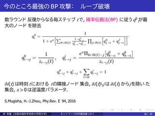 今のところ最強の BP 攻撃： ループ破壊
i数ラウンド 反復からなる毎ステップ tで, 確率伝搬法(BP) に従うq0 が最
大のノ ード を除去
∂i(t) は時刻 tにおける iの隣接ノード 集合, ∂i(t)∖j は ∂i(t) からjを除い た
集合, x >0 は逆温度パラメータ.
S.Mugisha, H.-J.Zhou, Phy.Rev. E 94, 2016
林 幸雄 (北陸先端科学技術大学院大学) ネッ ト ワーク科学最前線 2017 26 / 45
 