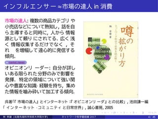 イ ン フ ル エ ン サ ー ≈市場の達人 in 消費
市場の達人: 複数の商品カテゴリ や
小売店などについて熟知し, 話を自
ら主導すると同時に, 人から 情報
源として頼り にされてる. 広く 浅
く 情報収集するだけでなく , そ
れ を増幅して遠心的に発信する
傾向.
market maven
オピニオンリ ーダー: 自分が詳し
いある限られた分野のみで影響を
発揮. 特定の領域について強い関
心や豊富な知識· 経験を持ち, 集め
た情報を噛み砕いて加工する傾向.
呉著「『 市場の達人』 とインターネット ：『 オピニオンリ ーダ』 との比較」 , 池田謙一編
「 イ ン タ ー ネ ッ ト · コミ ュ ニ テ ィ と日常世界」 , 誠心書房, 2005
林 幸雄 (北陸先端科学技術大学院大学) ネッ ト ワーク科学最前線 2017 4 / 45
 