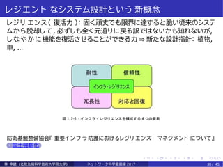 レジエン ト なシステム設計という 新概念
レジリ エンス（ 復活力 ）： 固く頑丈でも限界に達すると脆い従来のシステ
ムから脱却して, 必ずしも全く元道りに戻る訳ではないかも知れないが,
しなやかに機能を復活させることができる力 ⇒ 新たな設計指針： 植物,
車, ...
防衛基盤整備協会『 重要イ ン フ ラ 防護におけるレジリ エンス・ マネジメント について』
国土強靭化
林 幸雄 (北陸先端科学技術大学院大学) ネッ ト ワーク科学最前線 2017 35 / 45
 
