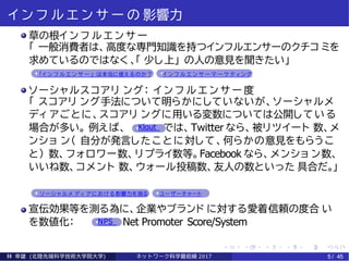 イ ン フ ル エ ン サ ー の 影響力
草の根イ ン フ ル エ ン サ ー
「 一般消費者は、高度な専門知識を持つインフルエンサーのクチコ ミを
求めているのではなく 、「 少し上」 の人の意見を聞きたい」
「イ ン フ ル エ ン サ ー 」 は本当に使えるのか？ イ ン フ ル エ ン サ ー マ ー ケ テ ィ ング
ソーシャルスコアリ ング： イ ン フ ル エ ン サ ー 度
「 スコアリ ング手法について明らかにしていないが、ソーシャルメ
ディ アごとに、スコアリ ングに用いる変数については公開している
場合が多い。 例えば、 Klout では、Twitter なら、被リツイート 数、メ
ンショ ン（ 自分が発言したことに対して、何らかの意見をもらうこ
と） 数、フォロワー数、リプライ数等。Facebook なら、メンショ ン数、
いいね数、コメント 数、ウォール投稿数、友人の数といった 具合だ。」
ソ ーシ ャル メ ディ ア に お ける影響力を測る ユーザーチャート
宣伝効果等を測る為に、企業やブランド に対する愛着·信頼の度合 い
を数値化： NPS Net Promoter Score/System
林 幸雄 (北陸先端科学技術大学院大学) ネッ ト ワーク科学最前線 2017 5 / 45
 