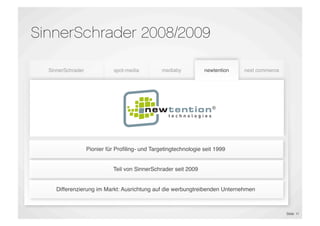 SinnerSchrader 2008/2009

    SinnerSchrader              spot-media         mediaby          newtention    next commerce




                                 E-Shop                              Proﬁling &
  E-Commerce &                 Maintenance       Performance                      E-Commerce
                                                                     Targeting
 Marketing Platforms                              Marketing
                                                                    Technology
                                                                                  Outsourcing
                                 E-Dialog




                     Pionier für Proﬁling- und Targetingtechnologie seit 1999


                               Teil von SinnerSchrader seit 2009


       Differenzierung im Markt: Ausrichtung auf die werbungtreibenden Unternehmen



                                                                                                  Slide 11
 