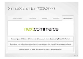 SinnerSchrader 2008/2009

    SinnerSchrader           spot-media         Mediaby          newtention       next commerce




                              E-Shop                              Proﬁling &
 E-Commerce &               Maintenance        Performance                        E-Commerce
                                                                  Targeting
Marketing Platforms                             Marketing
                                                                 Technology
                                                                                  Outsourcing
                              E-Dialog




 Bündelung von 13 Jahren E-Commerce-Erfahrung in einem Outsourcing-Modell für Marken


Übernahme von unternehmerischer Verantwortung gegen eine mehrjährige Umsatzbeteiligung


              Differenzierung im Markt: Marketing- und nicht Logistik-getrieben



                                                                                                  Slide 18
 