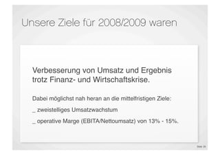 Unsere Ziele für 2008/2009 waren



  Verbesserung von Umsatz und Ergebnis
  trotz Finanz- und Wirtschaftskrise.

  Dabei möglichst nah heran an die mittelfristigen Ziele:
  _ zweistelliges Umsatzwachstum
  _ operative Marge (EBITA/Nettoumsatz) von 13% - 15%.



                                                            Slide 26
 
