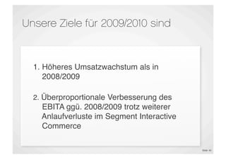 Unsere Ziele für 2009/2010 sind


  1. Höheres Umsatzwachstum als in
     2008/2009

  2. Überproportionale Verbesserung des
    EBITA ggü. 2008/2009 trotz weiterer
    Anlaufverluste im Segment Interactive
    Commerce

                                            Slide 40
 