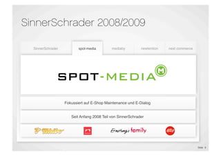SinnerSchrader 2008/2009

    SinnerSchrader          spot-media        mediaby         newtention    next commerce




                             E-Shop                            Proﬁling &
  E-Commerce &             Maintenance      Performance                     E-Commerce
                                                               Targeting
 Marketing Platforms                         Marketing
                                                              Technology
                                                                            Outsourcing
                             E-Dialog




                     Fokussiert auf E-Shop Maintenance und E-Dialog


                        Seit Anfang 2008 Teil von SinnerSchrader




                                                                                            Slide 8
 