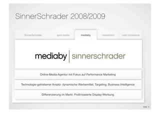 SinnerSchrader 2008/2009

    SinnerSchrader           spot-media         mediaby         newtention      next commerce




                               E-Shop                            Proﬁling &

            mediaby
  E-Commerce &               Maintenance      Performance                        E-Commerce
                                                                 Targeting
 Marketing Platforms                           Marketing
                                                                Technology
                                                                                 Outsourcing
                              E-Dialog




                Online-Media-Agentur mit Fokus auf Performance Marketing


  Technologie-getriebener Ansatz: dynamische Werbemittel, Targeting, Business Intelligence


                  Differenzierung im Markt: Proﬁl-basierte Display-Werbung



                                                                                                Slide 9
 