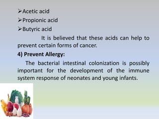 Acetic acid
Propionic acid
Butyric acid
It is believed that these acids can help to
prevent certain forms of cancer.
4) Prevent Allergy:
The bacterial intestinal colonization is possibly
important for the development of the immune
system response of neonates and young infants.
 