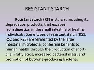 RESISTANT STARCH
Resistant starch (RS) is starch , including its
degradation products, that escapes
from digestion in the small intestine of healthy
individuals. Some types of resistant starch (RS1,
RS2 and RS3) are fermented by the large
intestinal microbiota, conferring benefits to
human health through the production of short-
chain fatty acids, increased bacterial mass, and
promotion of butyrate-producing bacteria.
 