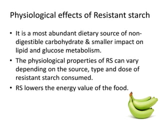 Physiological effects of Resistant starch
• It is a most abundant dietary source of non-
digestible carbohydrate & smaller impact on
lipid and glucose metabolism.
• The physiological properties of RS can vary
depending on the source, type and dose of
resistant starch consumed.
• RS lowers the energy value of the food.
 