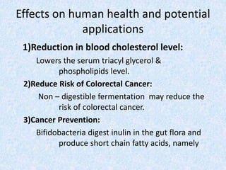 Effects on human health and potential
applications
1)Reduction in blood cholesterol level:
Lowers the serum triacyl glycerol &
phospholipids level.
2)Reduce Risk of Colorectal Cancer:
Non – digestible fermentation may reduce the
risk of colorectal cancer.
3)Cancer Prevention:
Bifidobacteria digest inulin in the gut flora and
produce short chain fatty acids, namely
 