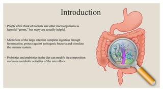 Introduction
◦ People often think of bacteria and other microorganisms as
harmful “germs,” but many are actually helpful.
◦ Microflora of the large intestine complete digestion through
fermentation, protect against pathogenic bacteria and stimulate
the immune system.
◦ Probiotics and prebiotics in the diet can modify the composition
and some metabolic activities of the microflora.
 