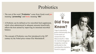 Probiotics
◦ The root of the word “Probiotics” come from Greek word pro
meaning “promoting” and biotic meaning “life”.
◦ A Probiotic can be defined as live microbial feed supplement,
which when administered in adequate amounts beneficially
affects the host animal by improving its intestinal microbial
balance.
◦ The concept of Probiotics was first introduced in the 20th
century by the Nobel prize winner Elie Metchnikoff.
 