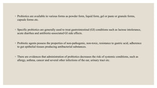 ◦ Probiotics are available in various forms as powder form, liquid form, gel or paste or granule forms,
capsule forms etc.
◦ Specific probiotics are generally used to treat gastrointestinal (GI) conditions such as lactose intolerance,
acute diarrhea and antibiotic-associated GI side effects.
◦ Probiotic agents possess the properties of non-pathogenic, non-toxic, resistance to gastric acid, adherence
to gut epithelial tissues producing antibacterial substances.
◦ There are evidences that administration of probiotics decreases the risk of systemic conditions, such as
allergy, asthma, cancer and several other infections of the ear, urinary tract etc.
 