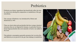 Prebiotics
◦ Prebiotics are dietary ingredients that beneficially affect the host
by selectively altering the composition or metabolism of the gut
microbiota.
◦ The concept of Prebiotics was introduced by Gibson and
Roberfroid in 1995.
◦ These are short-chain polysaccharides that have unique chemical
structures that are not digested by humans; in particular fructose-
based oligosaccharides that exist naturally in food or are added in
the food.
◦ The prebiotic consumption generally promotes the Lactobacillus
and Bifidobacterial growth in the gut, thus helping in metabolism.
 