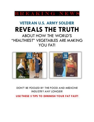 B R E A K I N G N E W S
VETERAN U.S. ARMY SOLDIER
REVEALS THE TRUTH
ABOUT HOW THE WORLD’S
“HEALTHIEST” VEGETABLES ARE MAKING
YOU FAT!
DON’T BE FOOLED BY THE FOOD AND MEDICINE
INDUSTRY ANY LONGER!
USE THESE 5 TIPS TO DIMINISH YOUR FAT FAST!
 