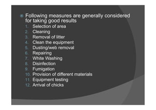  Following measures are generally considered
for taking good results
1. Selection of area
2. Cleaning
3. Removal of litter
4. Clean the equipment
5. Dusting/web removal
6. Repairing
7. White Washing
8. Disinfection
9. Fumigation
10. Provision of different materials
11. Equipment testing
12. Arrival of chicks
 
