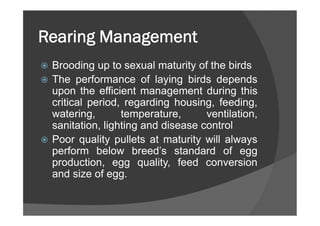 Rearing Management
 Brooding up to sexual maturity of the birds
 The performance of laying birds depends
upon the efficient management during this
critical period, regarding housing, feeding,
watering, temperature, ventilation,
sanitation, lighting and disease control
 Poor quality pullets at maturity will always
perform below breed’s standard of egg
production, egg quality, feed conversion
and size of egg.
 