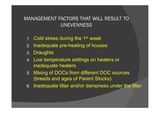 MANAGEMENT FACTORS THAT WILL RESULT TO
UNEVENNESS
1. Cold stress during the 1st week
2. Inadequate pre-heating of houses
3. Draughts
4. Low temperature settings on heaters or
inadequate heaters
5. Mixing of DOCs from different DOC sources
(breeds and ages of Parent Stocks)
6. Inadequate litter and/or dampness under the litter
 