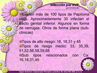 Infección por HVP:  generalidadesExisten más de 100 tipos de Papiloma virus. Aproximadamente 30 infectan el tracto genital inferior. Algunos en forma de verrugas. Otros de forma plana (sub-clínicas)Tipos de alto riesgo: 16, 18,31 y 45Tipos de riesgo medio: 33, 35,39, 51,52,56,58,59,68Sub tipos relacionados con Ca: 16,18,31,45Apgar, Brotzman. Colposcopia: Principios y practica. Mc Graw Hill. 2002. p 2 y ss