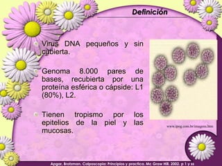 DefiniciónVirus DNA pequeños y sin cubierta.Genoma 8.000 pares de bases, recubierta por una proteína esférica o cápside: L1 (80%), L2.Tienen tropismo por los  epitelios de la piel y las mucosas.www.ipog.com.br/imagens.htmApgar, Brotzman. Colposcopia: Principios y practica. Mc Graw Hill. 2002. p 1 y ss