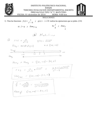 INSTITUTO POLITECNICO NACIONAL
                                           ESIQIE
                     TERCERA EVALUACION DEPARTAMENTAL ESCRITA
                             PRECALCULO TIPO “A” T. MATUTINO
                FECHA: 01 diciembre de 2010       HORA: 9:00 hrs
                                                    SOLUCIONES
                                   x
1) Para las funciones f ( x) =   2
                                        y     g ( x) = x + 10 realiza las operaciones que se piden. (2.0)
                                 x −4
                                                                      f
                 a) f + g    y    Dom f + g                      b)       y   Dom f
                                                                      g
                                                                                  g
 