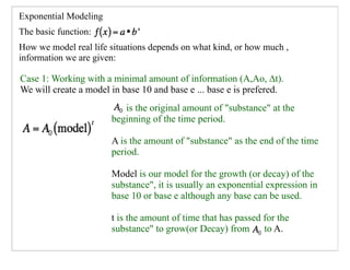 Exponential Modeling
The basic function:
How we model real life situations depends on what kind, or how much ,
information we are given:

Case 1: Working with a minimal amount of information (A,Ao, ∆t).
We will create a model in base 10 and base e ... base e is prefered.
                          is the original amount of "substance" at the
                       beginning of the time period.

                       A is the amount of "substance" as the end of the time
                       period.

                       Model is our model for the growth (or decay) of the
                       substance", it is usually an exponential expression in
                       base 10 or base e although any base can be used.

                       t is the amount of time that has passed for the
                       substance" to grow(or Decay) from to A.