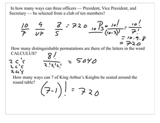 In how many ways can three officers — President, Vice President, and
Secretary — be selected from a club of ten members?




How many distinguishable permutations are there of the letters in the word
CALCULUS?




 How many ways can 7 of King Arthur’s Knights be seated around the
 round table?