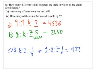 (a) How many different 4 digit numbers are there in which all the digits
are different?
(b) How many of these numbers are odd?
(c) How many of these numbers are divisable by 5?