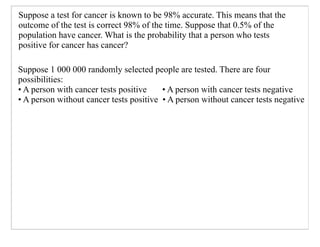 Suppose a test for cancer is known to be 98% accurate. This means that the
outcome of the test is correct 98% of the time. Suppose that 0.5% of the
population have cancer. What is the probability that a person who tests
positive for cancer has cancer?

Suppose 1 000 000 randomly selected people are tested. There are four
possibilities:
• A person with cancer tests positive    • A person with cancer tests negative
• A person without cancer tests positive • A person without cancer tests negative