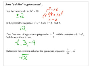 Some quot;quickiesquot; to get us started ...

Find the value(s) of r in        .



In the geometric sequence, if    = 3 and r = 2 , find   .



If the first term of a geometric progression is   and the common ratio is -3,
find the next three terms.




Determine the common ratio for the geometric sequence: