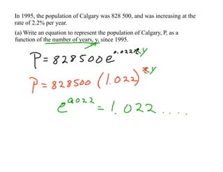 In 1995, the population of Calgary was 828 500, and was increasing at the
rate of 2.2% per year.
(a) Write an equation to represent the population of Calgary, P, as a
function of the number of years, y, since 1995.