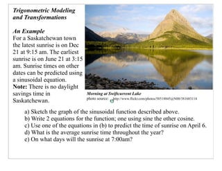 Trigonometric Modeling
and Transformations

An Example
For a Saskatchewan town
the latest sunrise is on Dec
21 at 9:15 am. The earliest
sunrise is on June 21 at 3:15
am. Sunrise times on other
dates can be predicted using
a sinusoidal equation.
Note: There is no daylight
savings time in                 Morning at Swiftcurrent Lake
                                photo source:   http://www.flickr.com/photos/58518845@N00/381683114
Saskatchewan.
    a) Sketch the graph of the sinusoidal function described above.
    b) Write 2 equations for the function; one using sine the other cosine.
    c) Use one of the equations in (b) to predict the time of sunrise on April 6.
    d) What is the average sunrise time throughout the year?
    e) On what days will the sunrise at 7:00am?