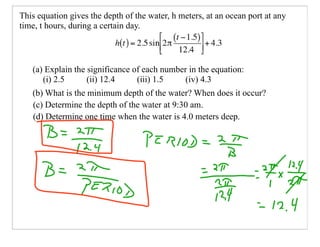 This equation gives the depth of the water, h meters, at an ocean port at any
time, t hours, during a certain day.



   (a) Explain the significance of each number in the equation:
      (i) 2.5      (ii) 12.4     (iii) 1.5    (iv) 4.3
   (b) What is the minimum depth of the water? When does it occur?
   (c) Determine the depth of the water at 9:30 am.
   (d) Determine one time when the water is 4.0 meters deep.