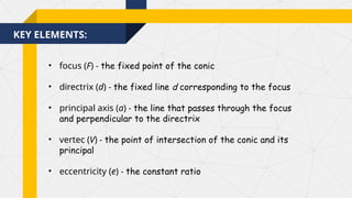 KEY ELEMENTS:
• focus (F) - the fixed point of the conic
• directrix (d) - the fixed line d corresponding to the focus
• principal axis (a) - the line that passes through the focus
and perpendicular to the directrix
• vertec (V) - the point of intersection of the conic and its
principal
• eccentricity (e) - the constant ratio
 