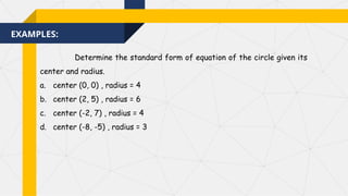 EXAMPLES:
Determine the standard form of equation of the circle given its
center and radius.
a. center (0, 0) , radius = 4
b. center (2, 5) , radius = 6
c. center (-2, 7) , radius = 4
d. center (-8, -5) , radius = 3
 