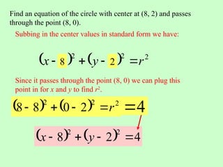 Find an equation of the circle with center at (8, 2) and passes
through the point (8, 0).
Subbing in the center values in standard form we have:
    2
2
2
r
k
y
h
x 


 8 2
    2
2
2
2
0
8
8 r




Since it passes through the point (8, 0) we can plug this
point in for x and y to find r2
.
4

    4
2
8
2
2



 y
x
 