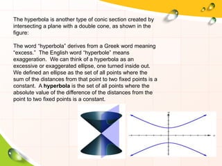 The hyperbola is another type of conic section created by
intersecting a plane with a double cone, as shown in the
figure:
The word “hyperbola” derives from a Greek word meaning
“excess.” The English word “hyperbole” means
exaggeration. We can think of a hyperbola as an
excessive or exaggerated ellipse, one turned inside out.
We defined an ellipse as the set of all points where the
sum of the distances from that point to two fixed points is a
constant. A hyperbola is the set of all points where the
absolute value of the difference of the distances from the
point to two fixed points is a constant.
 
