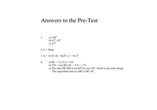 Answers to the Pre­Test

1.     a) 1440
       b) 870, 920
       c) 570

2. h = 384m

3. A = 29.80, B = 94.90, C = 55.30

4.     a) BC = 3.5, CA = 4.0
       b) CD = 6.0, BC/AC = 7/4 = 1.75.
       c) The ratio DC/BD is sin 600 (or cos 300, which is the same thing).
            The equivalent ratio in ABC is BC/AC.
 