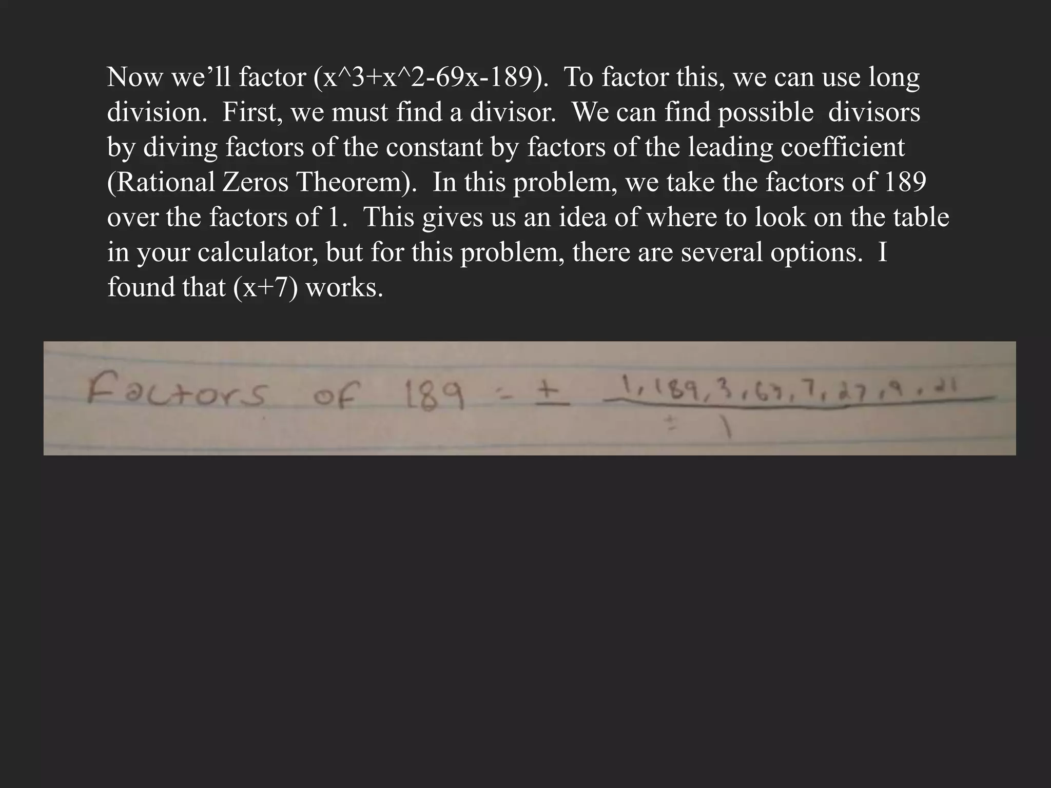 Now we’ll factor (x^3+x^2-69x-189). To factor this, we can use long
division. First, we must find a divisor. We can find possible divisors
by diving factors of the constant by factors of the leading coefficient
(Rational Zeros Theorem). In this problem, we take the factors of 189
over the factors of 1. This gives us an idea of where to look on the table
in your calculator, but for this problem, there are several options. I
found that (x+7) works.
 
