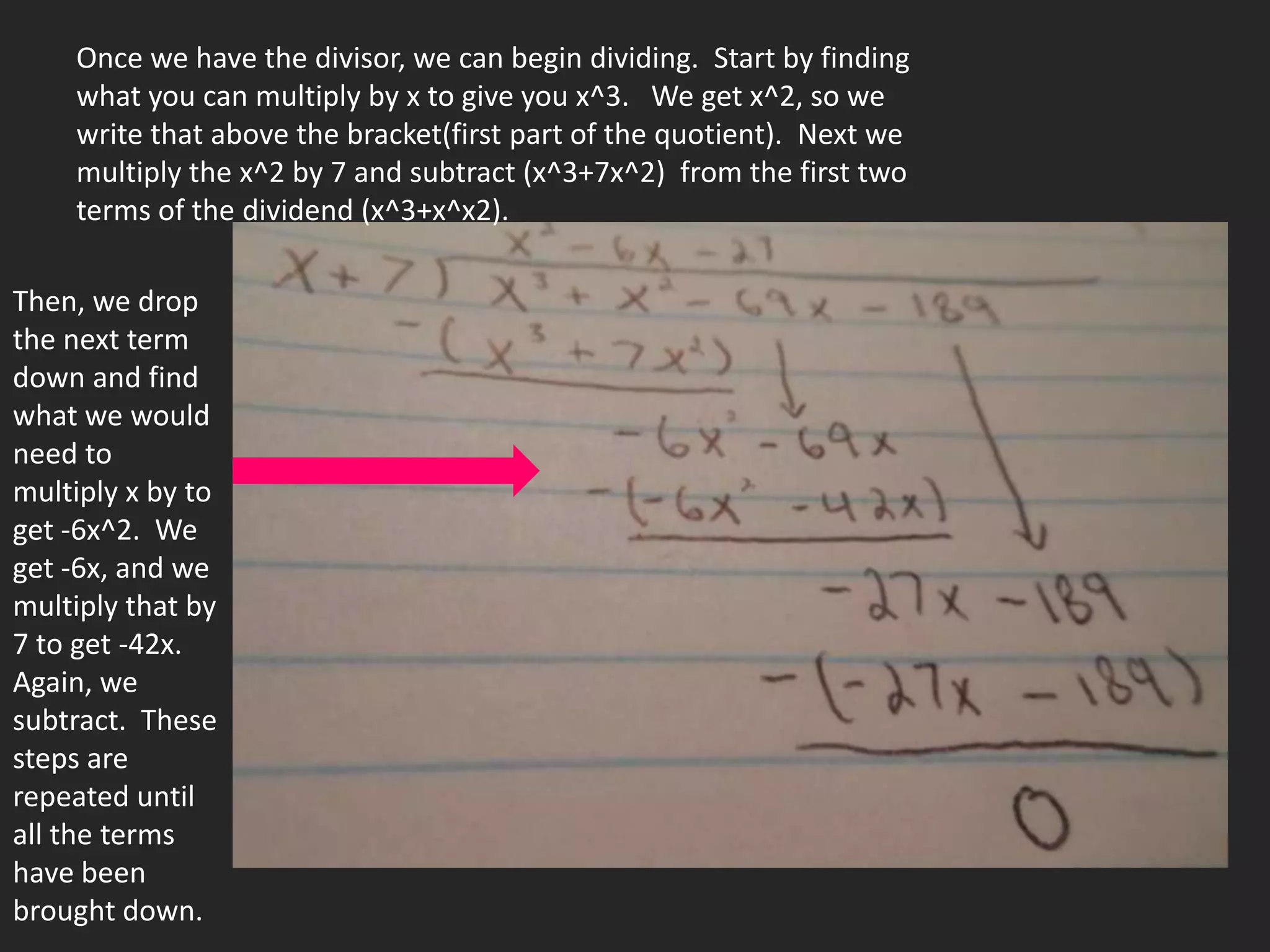 Once we have the divisor, we can begin dividing. Start by finding
    what you can multiply by x to give you x^3. We get x^2, so we
    write that above the bracket(first part of the quotient). Next we
    multiply the x^2 by 7 and subtract (x^3+7x^2) from the first two
    terms of the dividend (x^3+x^x2).

Then, we drop
the next term
down and find
what we would
need to
multiply x by to
get -6x^2. We
get -6x, and we
multiply that by
7 to get -42x.
Again, we
subtract. These
steps are
repeated until
all the terms
have been
brought down.
 