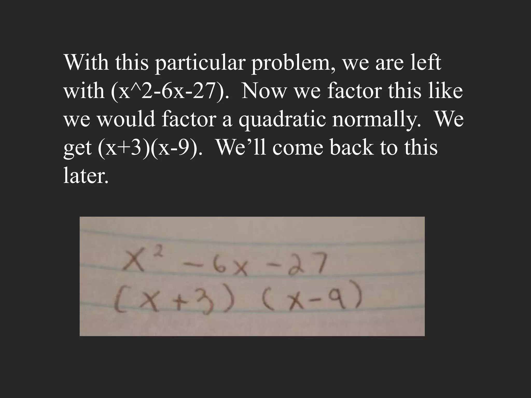With this particular problem, we are left
with (x^2-6x-27). Now we factor this like
we would factor a quadratic normally. We
get (x+3)(x-9). We’ll come back to this
later.
 