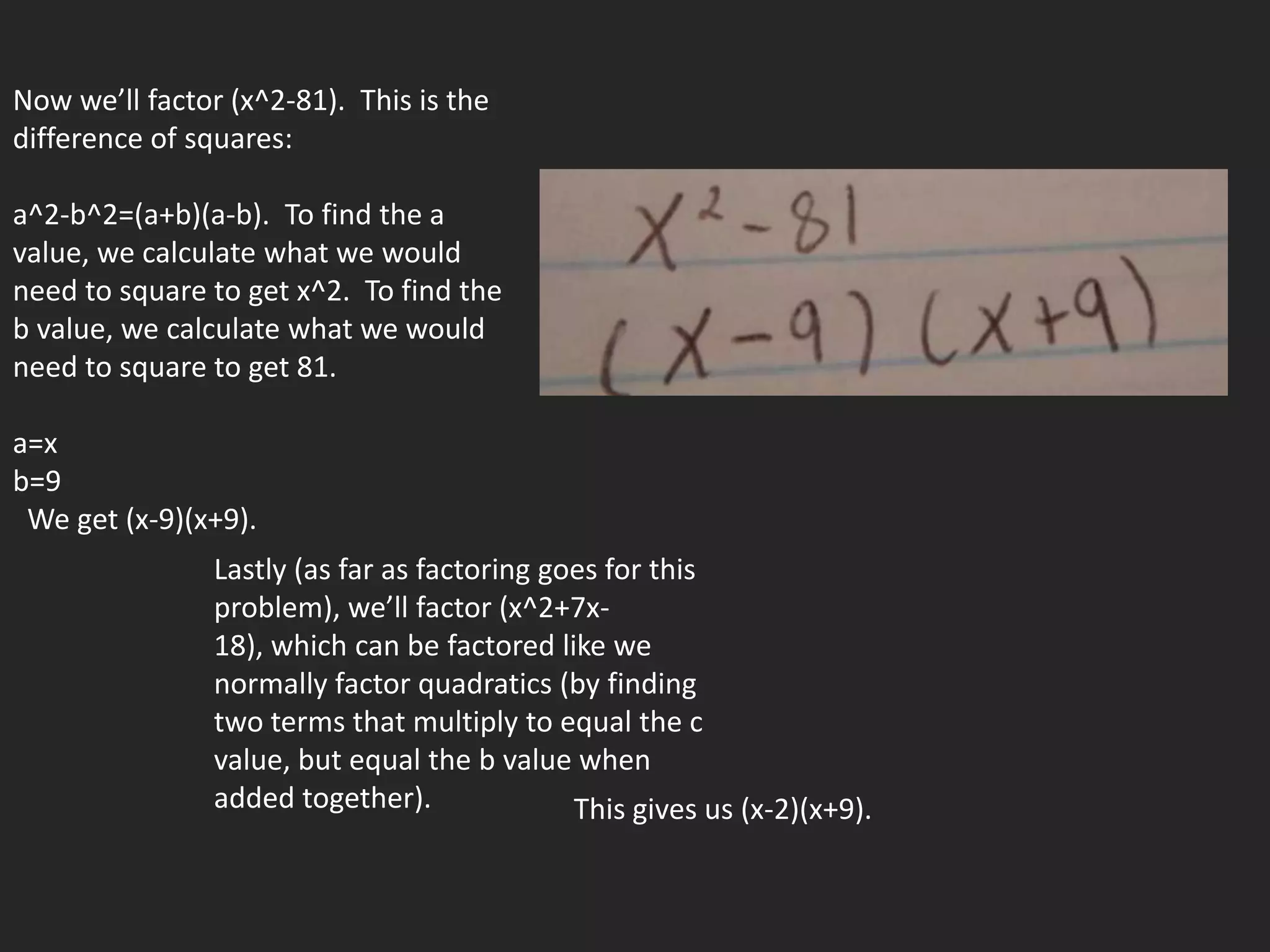 Now we’ll factor (x^2-81). This is the
difference of squares:

a^2-b^2=(a+b)(a-b). To find the a
value, we calculate what we would
need to square to get x^2. To find the
b value, we calculate what we would
need to square to get 81.

a=x
b=9
 We get (x-9)(x+9).
                Lastly (as far as factoring goes for this
                problem), we’ll factor (x^2+7x-
                18), which can be factored like we
                normally factor quadratics (by finding
                two terms that multiply to equal the c
                value, but equal the b value when
                added together).              This gives us (x-2)(x+9).
 