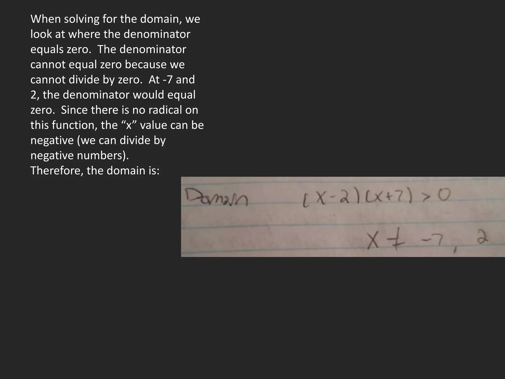 When solving for the domain, we
look at where the denominator
equals zero. The denominator
cannot equal zero because we
cannot divide by zero. At -7 and
2, the denominator would equal
zero. Since there is no radical on
this function, the “x” value can be
negative (we can divide by
negative numbers).
Therefore, the domain is:
 