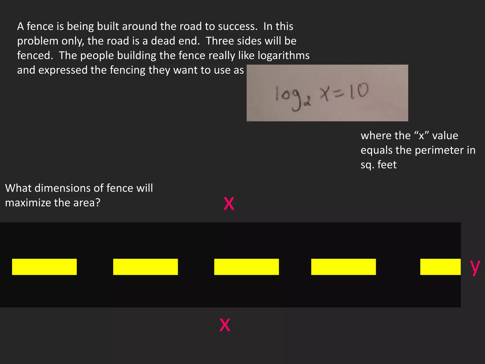 A fence is being built around the road to success. In this
  problem only, the road is a dead end. Three sides will be
  fenced. The people building the fence really like logarithms
  and expressed the fencing they want to use as




                                                                 where the “x” value
                                                                 equals the perimeter in
                                                                 sq. feet
What dimensions of fence will
maximize the area?                          x

                                                                                      y

                                           x
 