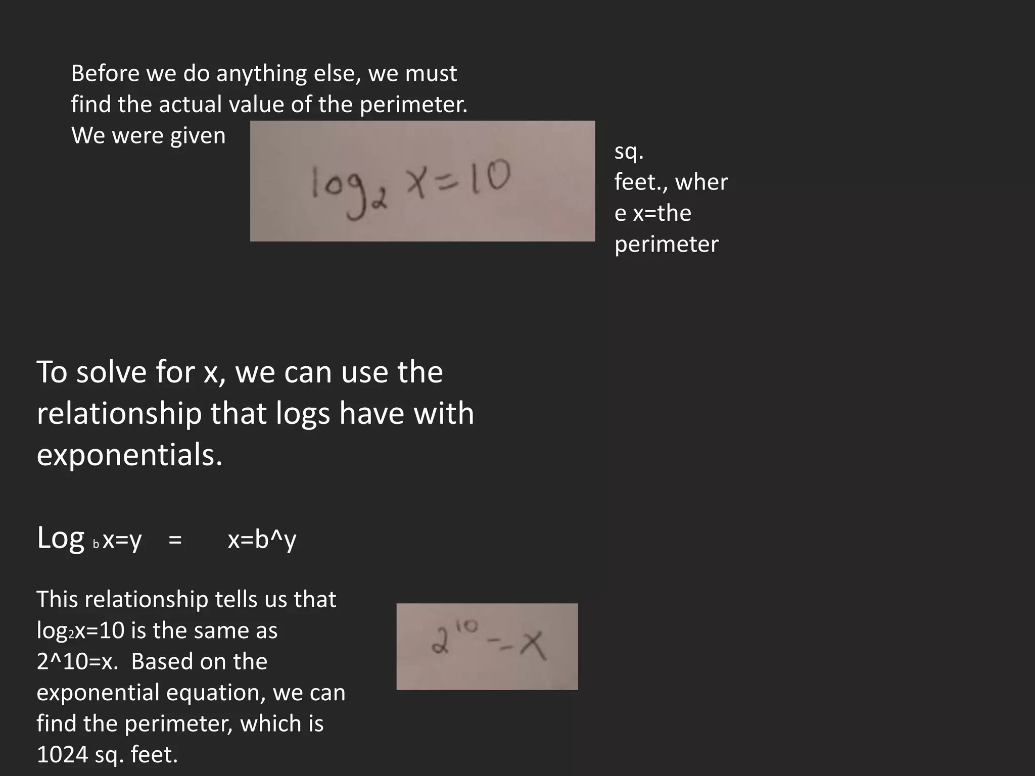 Before we do anything else, we must
   find the actual value of the perimeter.
   We were given
                                             sq.
                                             feet., wher
                                             e x=the
                                             perimeter




To solve for x, we can use the
relationship that logs have with
exponentials.

Log x=y =
     b             x=b^y

This relationship tells us that
log2x=10 is the same as
2^10=x. Based on the
exponential equation, we can
find the perimeter, which is
1024 sq. feet.
 