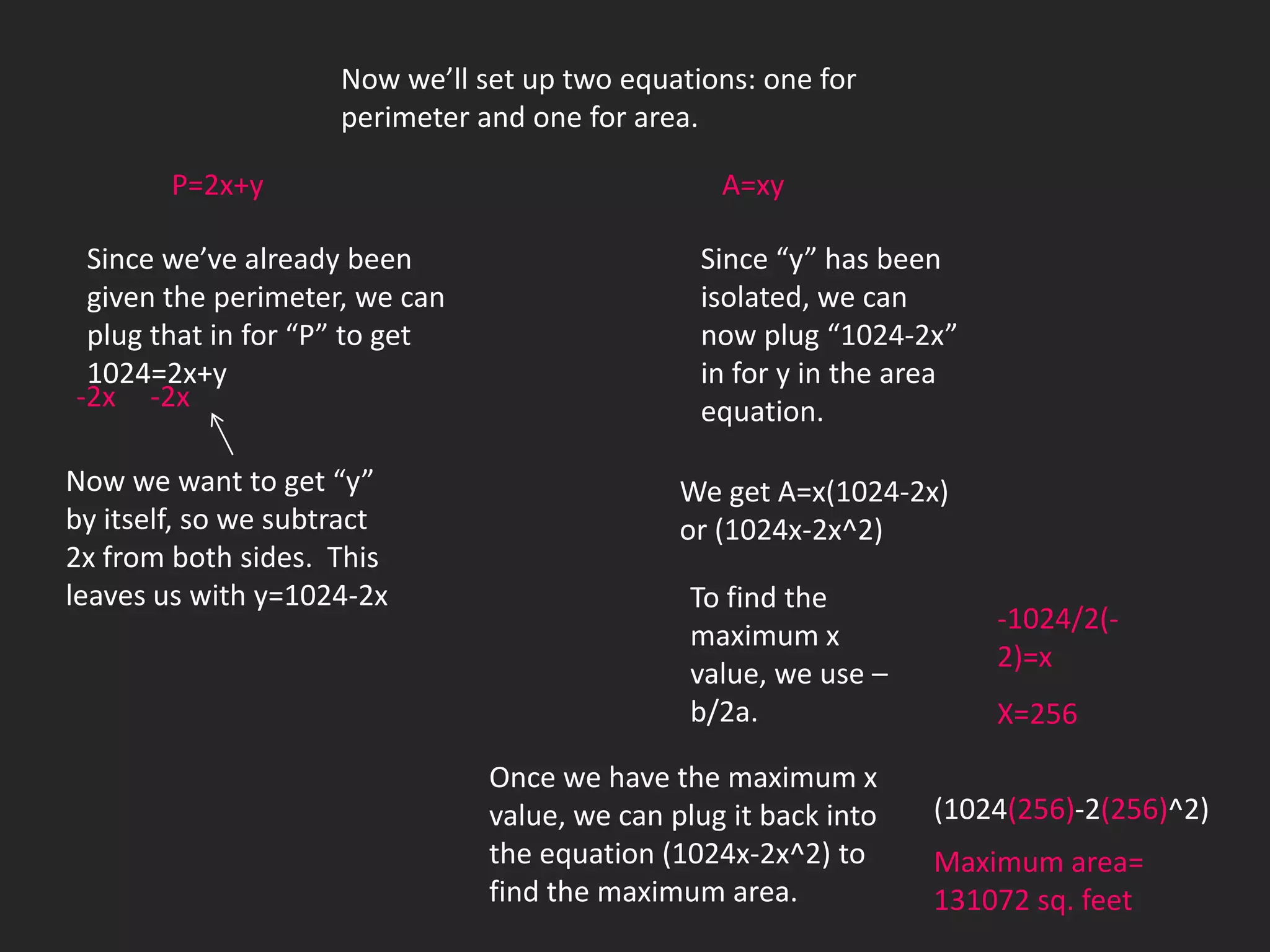 Now we’ll set up two equations: one for
                     perimeter and one for area.

        P=2x+y                                    A=xy

 Since we’ve already been                       Since “y” has been
 given the perimeter, we can                    isolated, we can
 plug that in for “P” to get                    now plug “1024-2x”
 1024=2x+y                                      in for y in the area
-2x -2x                                         equation.

Now we want to get “y”                         We get A=x(1024-2x)
by itself, so we subtract                      or (1024x-2x^2)
2x from both sides. This
leaves us with y=1024-2x                        To find the
                                                                       -1024/2(-
                                                maximum x
                                                                       2)=x
                                                value, we use –
                                                b/2a.                  X=256

                                Once we have the maximum x
                                value, we can plug it back into   (1024(256)-2(256)^2)
                                the equation (1024x-2x^2) to      Maximum area=
                                find the maximum area.            131072 sq. feet
 