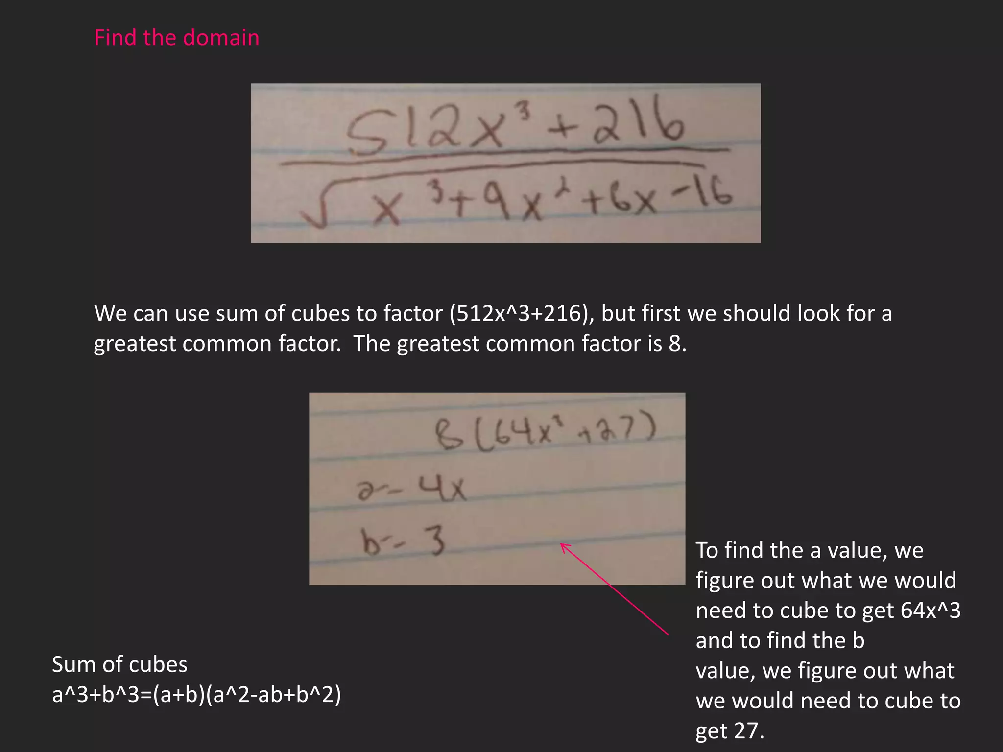 Find the domain




   We can use sum of cubes to factor (512x^3+216), but first we should look for a
   greatest common factor. The greatest common factor is 8.




                                                             To find the a value, we
                                                             figure out what we would
                                                             need to cube to get 64x^3
                                                             and to find the b
Sum of cubes                                                 value, we figure out what
a^3+b^3=(a+b)(a^2-ab+b^2)                                    we would need to cube to
                                                             get 27.
 